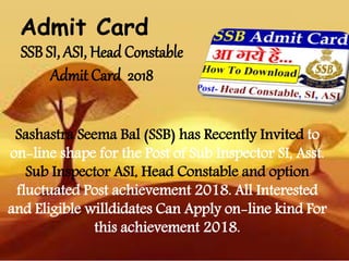 SSB SI, ASI, Head Constable
Admit Card 2018
Sashastra Seema Bal (SSB) has Recently Invited to
on-line shape for the Post of Sub Inspector SI, Asst.
Sub Inspector ASI, Head Constable and option
fluctuated Post achievement 2018. All Interested
and Eligible willdidates Can Apply on-line kind For
this achievement 2018.
Admit Card
 