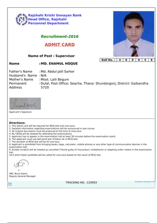 Rajshahi Krishi Unnayan Bank
Head Office, Rajshahi
Personnel Department
Recruitment-2016
ADMIT CARD
Name of Post : Supervisor
Roll No. : 4 0 9 0 5 8
Name :MD. ENAMUL HOQUE
Father's Name : Md. Abdul Jalil Sarker
Husband's Name : N/A
Mother's Name : Most. Laili Begum
Permanent
Address
: Dulal, Post Office: Seacha, Thana: Shundorgonj, District: Gaibandha
5720
Applicant's Signature
Directions:
1. This admit card will be required for MCQ test and viva-voce.
2. Detailed information regarding examinations will be announced in due course.
3. All original documents must be produced at the time of viva-voce.
4. No TA/DA will be allowed for attending the examinations.
5. Applicant has to appear in the examination hall at least 30 minutes before the examination starts.
6. The applicant must use ball point pen of black ink in MCQ test.
7. The duration of MCQ test will be for one hour.
8. Applicant is prohibited from bringing books, bags, calculator, mobile phones or any other type of communication devices in the
examination hall.
9. Answer script(s) will be treated as cancelled if found guilty of misconduct, misbehavior or adapting unfair means in the examination
hall.
10.A short listed candidate will be called for viva-voce based on the result of MCQ test.
(Md. Nurul Islam)
Deputy General Manager
TRACKING NO. :120903 Developed & Managed by iSoft
Powered by TCPDF (www.tcpdf.org)
 