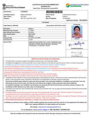 Note: No candidate will be allowed to enter the examination Centre after gate closing time mentioned on the Admit Card.
Joint Entrance Examination(MAIN)-2019
JEE(MAIN)-2019
Admit Card - Provisional for January 2019
Roll Number : TL06300239
Candidate's Name : AMBALA ABHIGNA Father's Name : A BIKSHAPATHI GOUD
Date of Birth : 28/12/2001 Gender : FEMALE
Category : OBC- NCL (CENTRAL LIST) State of Eligibility : TELANGANA
Application Number : 190310692541
Test Details
Paper Medium: ENGLISH Course Name: B.E./B.Tech. Only
Photograph
Description Paper-1
Reporting Time at Centre 12.30PM
Gate Closing Time of Centre 02.00PM
Date of Examination 09.01.2019
Shift Second
Timing of Test 02.30PM to 05.30PM
Test Centre No TL0601
Venue of Test NODECOP SOLUTIONS H.NO. 2-4-497, SAI NAGAR, OLD
HAFEEZPET BESIDE ROYAL BAKERY, OPPOSITE MMTS
RAILWAY STATION, MANJEERA ROAD, MIYAPUR,
HYDERABAD, TELANGANA - 500049
Candidate Signature
NTA-JEE(Main) Unit
IMPORTANT INSTRUCTIONS FOR CANDIDATES
The Admit Card is provisional, subject to the eligibility conditions given in the Information Bulletin.1.
Candidates are suggested to visit the examination venue, a day in advance, so that they can reach the venue on time on the day of examination.2.
Candidates are required to present the following documents to the examination officials, for identity verification:3.
Admit Card downloaded from the NTA website (a clear preferably colour printout on A4 size paper).•
One Passport size photograph(same as uploaded with the Online Application Form) to be pasted on the attendance sheet at the Centre.•
Any one of the original and valid Photo Identification Proof issued by the government – PAN card/Driving License/Voter ID/Passport/ Aadhaar Card (With
photograph)/E-Aadhaar/ Ration Card./Aadhaar Enrolment No. with Photo.
•
PwD certificate issued by the Competent Authority, if claiming the relaxation under PwD category.•
Note: No Candidate would be allowed to enter the Examination Centre, without identity verification.•
Candidates are NOT allowed to carry any personal belongings including electronic devices, mobile phone and other materials listed in the Information
Bulletin, to the Examination Centre. Examination Officials will not be responsible for safe keep of personal belongings.
Pen/ Pencil and blank paper sheets for rough work will be provided in the examination Hall/Room. Candidates must write their name and
Roll Number at the top of the sheet, and must return the sheet to the Invigilator, before leaving the examination Hall/Room.
For Aptitude Test Paper-2, the candidate must bring their own Geometry Box Set, Pencils, Erasers and Colour pencils or Crayons. The
Candidates are NOT allowed to use water colour on Drawing Sheet.
4.
Candidates should take their seat immediately after opening of the Examination Hall. They can login and read instructions, before the commencement
of the examination.
5.
Candidates will NOT be permitted to leave the Examination Room/Hall before the end of examination. After the completion of the examination,
candidates should hand over their Admit Card, rough sheet and Pen/Pencil to the invigilator on duty.
6.
Candidates must enter required details in the Attendance Sheet in legible handwriting, put their signature and paste the Photograph at the appropriate
place. They should ensure that their Left-Hand Thumb Impression is clear and not smudged.
7.
No Candidate should adopt any unfairmeans, or indulge in any unfair examination practices.8.
Candidates are advised to check updates on NTAs website regularly.They may also check their mail box on the registered E-mail address and
SMS in their registered Mobile No. for latest updates and information.
NTA website : www.nta.ac.in and www.jeemain.nic.in
For any Assistance : Email: jeemain-nta@gov.in SMS:7042399521, 7042399525-526
 