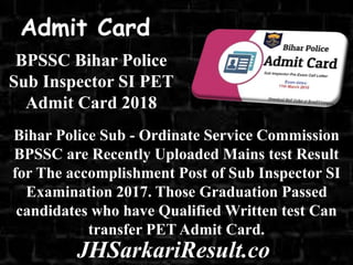BPSSC Bihar Police
Sub Inspector SI PET
Admit Card 2018
Bihar Police Sub - Ordinate Service Commission
BPSSC are Recently Uploaded Mains test Result
for The accomplishment Post of Sub Inspector SI
Examination 2017. Those Graduation Passed
candidates who have Qualified Written test Can
transfer PET Admit Card.
Admit Card
JHSarkariResult.co
 