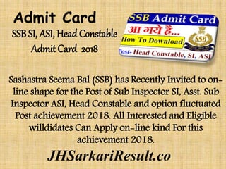 SSB SI, ASI, Head Constable
Admit Card 2018
Sashastra Seema Bal (SSB) has Recently Invited to on-
line shape for the Post of Sub Inspector SI, Asst. Sub
Inspector ASI, Head Constable and option fluctuated
Post achievement 2018. All Interested and Eligible
willdidates Can Apply on-line kind For this
achievement 2018.
Admit Card
JHSarkariResult.co
 