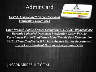 UPPSC Female Staff Nurse Document
Verification Letter 2018
Uttar Pradesh Public Service Commission, UPPSC Allahabad are
Recently Uploaded Document Verification Letter For the
Recruitment Post of Staff Nurse Male/Female Post Examination
2017 . Those Candidates Who have Applied for this Recruitment
Exam Can Download Document Verification Letter
Admit Card
JHSARKARIRESULT.COM
 