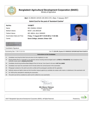 Bangladesh Agricultural Development Corporation (BADC)
Ministry of Agriculture
Ref: 12.204.011.05.03.145.2012-351, Date: 5 January 2017
Admit Card for the post of 'Assistant Cashier'
Roll No: 1419877
Name: MD. ENAMUL HOQUE
Mother's Name: MOST. LAILI BEGUM
Father's Name: MD. ABDUL JALIL SARKER
Examination Date and Time: Friday, 11 August 2017 (10:00 AM to 11:00 AM)
Center: Dania College, Jatrabari, Dhaka 1236
Candidate's Signature
Downloading Date: 17-08-10 16:51:36 User ID: 8CXLRN | System ID: 5E405223C12DC65E33AD75A41C5A2D16
Instructions to the Candidates
01. Candidates must bring the Admit Card and show it to the invigilator(s) on duty.
02. Bringing Mobile Phone or Calculator or any electronic device including electronic/digital watch is STRICTLY PROHIBITED. Non-compliance of this
instruction would result in DISQUALIFICATION.
03. Candidates should bring two/three Black Ballpoint Pens for the test. Use of pencil in the test is NOT ALLOWED.
04. Candidates must reach the examination hall 30 minutes before the commencement of the examination.
05. Photograph contained on this admit card will be verified with the photograph submitted with the application.
06. Authority reserves all rights to take any kind of punitive measure against any candidate who adopts unfair means or misbehaves in the examination hall.
07. No TA/DA will be admissible for attending the examination.
08. This admit card will be considered as admit card for written/viva voce examination.
(Md. Mizanur Rahman)
Joint Secretary (R&W)
BADC, Dhaka
©2017 Bangladesh Agricultural Development Corporation (BADC), All Rights Reserved. Powered by:
 