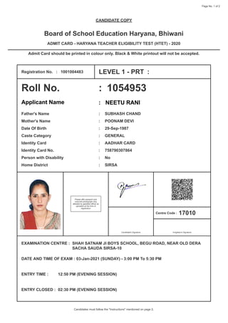 Page No. 1 of 2
CANDIDATE COPY
Board of School Education Haryana, Bhiwani
ADMIT CARD - HARYANA TEACHER ELIGIBILITY TEST (HTET) - 2020
Admit Card should be printed in colour only. Black & White printout will not be accepted.
Registration No. : 1001004483 LEVEL 1 - PRT :
Roll No. : 1054953
Applicant Name : NEETU RANI
Father's Name : SUBHASH CHAND
Mother's Name : POONAM DEVI
Date Of Birth : 29-Sep-1987
Caste Category : GENERAL
Identity Card : AADHAR CARD
Identity Card No. : 758790307864
Person with Disability : No
Home District : SIRSA
Please affix passport size
coloured photograph duly
attested by gazetted officer as
uploaded at the time of
registration
Candidate's Signature
Centre Code : 17010
Invigilator's Signature
EXAMINATION CENTRE : SHAH SATNAM JI BOYS SCHOOL, BEGU ROAD, NEAR OLD DERA
SACHA SAUDA SIRSA-10
DATE AND TIME OF EXAM : 03-Jan-2021 (SUNDAY) - 3:00 PM To 5:30 PM
ENTRY TIME : 12:50 PM (EVENING SESSION)
ENTRY CLOSED : 02:30 PM (EVENING SESSION)
Candidates must follow the "Instructions" mentioned on page 2.
 