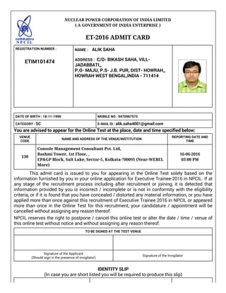 NUCLEAR POWER CORPORATION OF INDIA LIMITED
( A GOVERNMENT OF INDIA ENTERPRISE )
 
ET-2016 ADMIT CARD
 
REGISTRATION NUMBER :
           ETIM101474
NAME :    ALIK SAHA
 
ADDRESS :  C/O- BIKASH SAHA, VILL-
JADABBATI,,
P.O- MAJU, P.S- J.B. PUR, DIST- HOWRAH,,
HOWRAH WEST BENGAL,INDIA - 711414
 
 
 
 
 
 
 
DATE OF BIRTH : 18-11-1990 MOBILE NO : 9475967575
CATEGORY : SC E-MAIL ID : alik.saha4001@gmail.com
You are advised to appear for the Online Test at the place, date and time specified below:
VENUE
CODE
NAME AND ADDRESS OF THE VENUE/INSTITUTION
REPORTING DATE AND
TIME
130
Console Management Consultant Pvt. Ltd,
Rashmi Tower, 1st Floor, ,
EP&GP Block, Salt Lake, Sector-5, Kolkata-700091 (Near-WEBEL
More)
16-06-2016
03:00 PM
              This admit card is issued to you for appearing in the Online Test solely based on the
information furnished by you in your online application for Executive Trainee-2016 in NPCIL. If at
any stage of the recruitment process including after recruitment or joining, it is detected that
information provided by you is incorrect / incomplete or is not in conformity with the eligibility
criteria, or if it is found that you have concealed / distorted any material information, or you have
applied more than once against this recruitment of Executive Trainee 2016 in NPCIL or appeared
more than once in the Online Test for this recruitment, your candidature / appointment will be
cancelled without assigning any reason thereof.
NPCIL reserves the right to postpone / cancel this online test or alter the date / time / venue of
this online test without notice and without assigning any reason thereof.
TO BE SIGNED AT THE TEST VENUE
 
 
 
Signature of the Applicant
(Should sign in the presence of invigilator)
Signature of the Invigilator
IDENTITY SLIP
(In case you are short listed you will be required to produce this slip)
 
