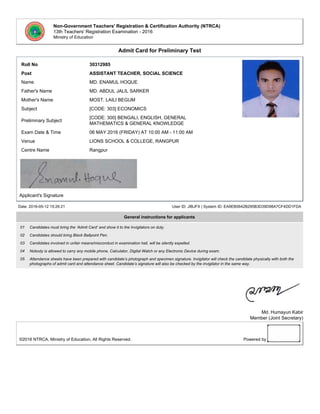 Non-Government Teachers' Registration & Certification Authority (NTRCA)
13th Teachers' Registration Examination - 2016
Ministry of Education
Admit Card for Preliminary Test
Roll No 30312985
Post ASSISTANT TEACHER, SOCIAL SCIENCE
Name MD. ENAMUL HOQUE
Father's Name MD. ABDUL JALIL SARKER
Mother's Name MOST. LAILI BEGUM
Subject [CODE: 303] ECONOMICS
Preliminary Subject
[CODE: 300] BENGALI, ENGLISH, GENERAL
MATHEMATICS & GENERAL KNOWLEDGE
Exam Date & Time 06 MAY 2016 (FRIDAY) AT 10:00 AM - 11:00 AM
Venue LIONS SCHOOL & COLLEGE, RANGPUR
Centre Name Rangpur
Applicant's Signature
Date: 2016-05-12 15:26:21 User ID: JIBJFX | System ID: EA9EB0642B295B3D39D98A7CF4DD1FDA
General instructions for applicants
01 Candidates must bring the ‘Admit Card’ and show it to the Invigilators on duty.
02 Candidates should bring Black Ballpoint Pen.
03 Candidates involved in unfair means/misconduct in examination hall, will be silently expelled.
04 Nobody is allowed to carry any mobile phone, Calculator, Digital Watch or any Electronic Device during exam.
05 Attendance sheets have been prepared with candidate’s photograph and specimen signature. Invigilator will check the candidate physically with both the
photographs of admit card and attendance sheet. Candidate’s signature will also be checked by the invigilator in the same way.
Md. Humayun Kabir
Member (Joint Secretary)
©2016 NTRCA, Ministry of Education, All Rights Reserved. Powered by
 