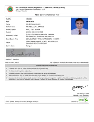 Non-Government Teachers' Registration & Certification Authority (NTRCA)
14th Teachers' Registration Examination - 2017
Ministry of Education
Admit Card for Preliminary Test
Roll No 40320031
Post LECTURER
Name MD. ENAMUL HOQUE
Father's Name MD. ABDUL JALIL SARKER
Mother's Name MOST. LAILI BEGUM
Subject [CODE: 403] ECONOMICS
Preliminary Subject
[CODE: 400] BENGALI, ENGLISH, GENERAL
MATHEMATICS & GENERAL KNOWLEDGE
Exam Date & Time 25 AUGUST 2017 (FRIDAY) AT 03:00 PM - 04:00 PM
Venue
CANTONMENT PUBLIC SCHOOL AND COLLEGE,
RANGPUR (SCHOOL SECTION)
Centre Name Rangpur
Applicant's Signature
Date: 2017-08-17 19:43:33 User ID: NAHGBV | System ID: 4A222C49E2D6C8C95D10C4042FB65BA3
General instructions for applicants
01 Candidates must bring the ‘Admit Card’ and show it to the Invigilators on duty.
02 Candidates should bring Black Ballpoint Pen.
03 Candidates involved in unfair means/misconduct in examination hall, will be silently expelled.
04 Nobody is allowed to carry any mobile phone, Calculator, Digital Watch or any Electronic Device during exam.
05 Attendance sheets have been prepared with candidate’s photograph and specimen signature. Invigilator will check the candidates physically with both the
photographs of admit card and attendance sheet. Candidate’s signature will also be checked by the invigilator in the same way.
Md. Humayun Kabir
Member (Joint Secretary)
©2017 NTRCA, Ministry of Education, All Rights Reserved. Powered by
 