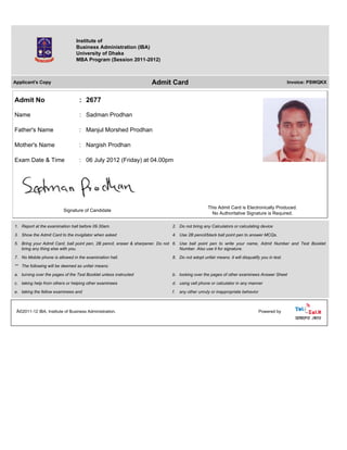 Institute of
Business Administration (IBA)
University of Dhaka
MBA Program (Session 2011-2012)
Applicant's Copy Admit Card Invoice: PSWQKX
Admit No : 2677
Name : Sadman Prodhan
Father's Name : Manjul Morshed Prodhan
Mother's Name : Nargish Prodhan
Exam Date & Time : 06 July 2012 (Friday) at 04.00pm
Signature of Candidate
This Admit Card is Electronically Produced.
No Authoritative Signature is Required.
1. Report at the examination hall before 09.30am. 2. Do not bring any Calculators or calculating device
3. Show the Admit Card to the invigilator when asked 4. Use 2B pencil/black ball point pen to answer MCQs.
5. Bring your Admit Card, ball point pen, 2B pencil, eraser & sharpener. Do not
bring any thing else with you.
6. Use ball point pen to write your name, Admit Number and Test Booklet
Number. Also use it for signature.
7. No Mobile phone is allowed in the examination hall. 8. Do not adopt unfair means. it will disqualify you in test.
** The following will be deemed as unfair means:
a. turning over the pages of the Test Booklet unless instructed b. looking over the pages of other examinees Answer Sheet
c. taking help from others or helping other examinees d. using cell phone or calculator in any manner
e. taking the fellow examinees and f. any other unruly or inappropriate behavior
Â©2011-12 IBA, Institute of Business Administration. Powered by
 