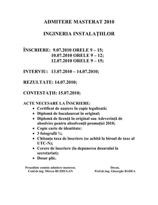 ADMITERE MASTERAT 2010

              INGINERIA INSTALAŢIILOR


ÎNSCRIERE: 9.07.2010 ORELE 9 – 15;
          10.07.2010 ORELE 9 – 12;
          12.07.2010 ORELE 9 – 15;

INTERVIU: 13.07.2010 – 14.07.2010;

REZULTATE: 14.07.2010;

CONTESTAŢII: 15.07.2010;

ACTE NECESARE LA ÎNSCRIERE:
   • Certificat de naştere în copie legalizată;
   • Diplomă de bacalaureat în original;
   • Diplomă de licenţă în original sau Adeverinţă de
     absolvire pentru absolvenţii promoţiei 2010;
   • Copie carte de identitate:
   • 3 fotografii ¾;
   • Chitanţa taxa de înscriere (se achită la biroul de taxe al
     UTC-N);
   • Cerere de înscriere (la depunerea dosarului la
     secretariat);
   • Dosar plic.

 Preşedinte comisie admitere masterat,                Decan,
   Conf.dr.ing. Mircea BUZDUGAN          Prof.dr.ing. Gheorghe BADEA
 