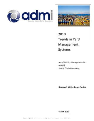2010
                                  Trends in Yard
                                  Management
                                  Systems


                                   AutoDiversity Management inc.
                                   (ADMi)
                                   Supply Chain Consulting




                                   Research White Paper Series




                                   March 2010

Copyright© AutoDiversity Management Inc. (ADMi)
 