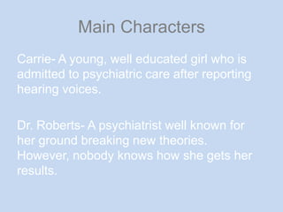 Main CharactersCarrie- A young, well educated girl who is admitted to psychiatric care after reporting hearing voices.Dr. Roberts- A psychiatrist well known for her ground breaking new theories. However, nobody knows how she gets her results. 