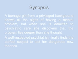 SynopsisA teenage girl from a privileged background shows all the signs of having a mental problem, but when she is admitted to psychiatric care she discovers that the problem lies deeper than she thought.A well-respected psychiatrist, finally finds the perfect subject to test her dangerous new theories.