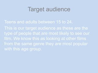Target audienceTeens and adults between 15 to 24.This is our target audience as these are the type of people that are most likely to see our film. We know this as looking at other films from the same genre they are most popular with this age group.
