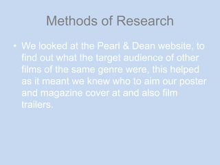 Methods of ResearchWe looked at the Pearl & Dean website, to find out what the target audience of other films of the same genre were, this helped as it meant we knew who to aim our poster and magazine cover at and also film trailers.