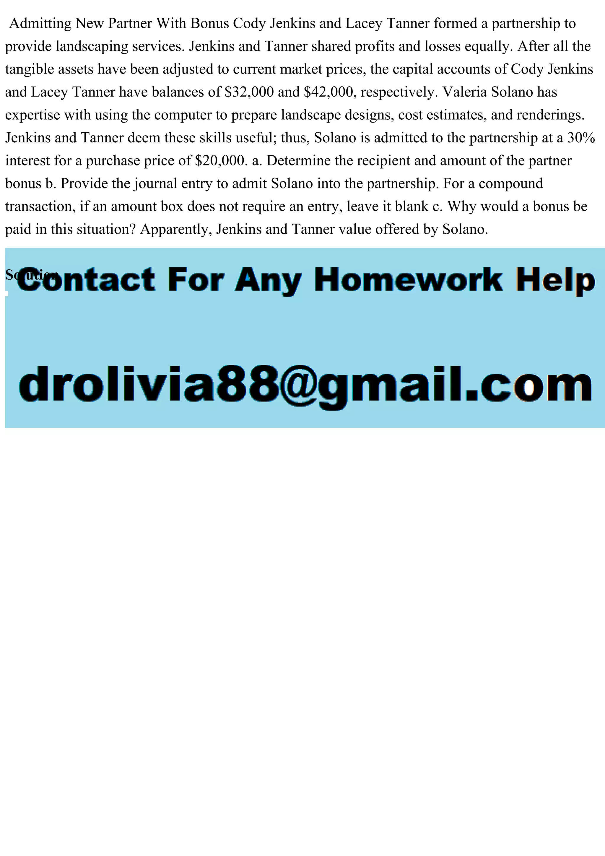 Admitting New Partner With Bonus Cody Jenkins and Lacey Tanner formed a partnership to
provide landscaping services. Jenkins and Tanner shared profits and losses equally. After all the
tangible assets have been adjusted to current market prices, the capital accounts of Cody Jenkins
and Lacey Tanner have balances of $32,000 and $42,000, respectively. Valeria Solano has
expertise with using the computer to prepare landscape designs, cost estimates, and renderings.
Jenkins and Tanner deem these skills useful; thus, Solano is admitted to the partnership at a 30%
interest for a purchase price of $20,000. a. Determine the recipient and amount of the partner
bonus b. Provide the journal entry to admit Solano into the partnership. For a compound
transaction, if an amount box does not require an entry, leave it blank c. Why would a bonus be
paid in this situation? Apparently, Jenkins and Tanner value offered by Solano.
Solution