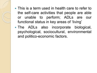  This is a term used in health care to refer to
the self-care activities that people are able
or unable to perform; ADLs are our
functional status in key areas of ‘living’
 The ADLs also incorporate biological,
psychological, sociocultural, environmental
and politico-economic factors.
 