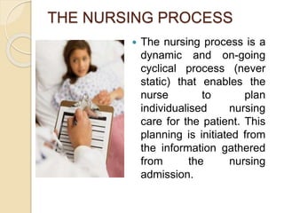 THE NURSING PROCESS
 The nursing process is a
dynamic and on-going
cyclical process (never
static) that enables the
nurse to plan
individualised nursing
care for the patient. This
planning is initiated from
the information gathered
from the nursing
admission.
 