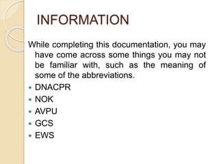 INFORMATION
While completing this documentation, you may
have come across some things you may not
be familiar with, such as the meaning of
some of the abbreviations.
 DNACPR
 NOK
 AVPU
 GCS
 EWS
 