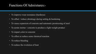 Functions Of Admixtures:-
• To improve wear resistance (hardness)
• To offset / reduce shrinkage during setting & hardening
• To cause expansion of concrete and automatic prestressing of steel
• To aerate mortar / concrete to produce a light-weight product
• To impart color to concrete
• To offset or reduce some chemical reaction
• To reduce bleeding
• To reduce the evolution of heat
 