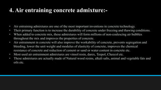 4. Air entraining concrete admixture:-
• Air entraining admixtures are one of the most important inventions in concrete technology.
• Their primary function is to increase the durability of concrete under freezing and thawing conditions.
• When added to concrete mix, these admixtures will form millions of non-coalescing air bubbles
throughout the mix and improves the properties of concrete.
• Air entrainment in concrete will also improve the workability of concrete, prevents segregation and
bleeding, lower the unit weight and modulus of elasticity of concrete, improves the chemical
resistance of concrete and reduction of cement or sand or water content in concrete etc.
• Most used air entrainment admixtures are vinsol resin, darex, Teepol, Cheecol etc.
• These admixtures are actually made of Natural wood resins, alkali salts, animal and vegetable fats and
oils etc.
 