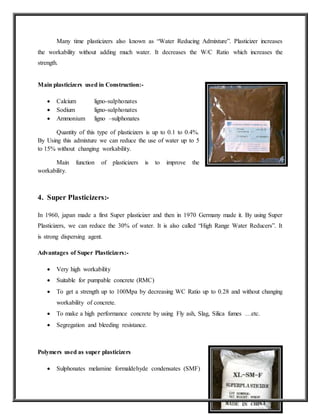 Many time plasticizers also known as “Water Reducing Admixture”. Plasticizer increases
the workability without adding much water. It decreases the W/C Ratio which increases the
strength.
Main plasticizers used in Construction:-
 Calcium ligno-sulphonates
 Sodium ligno-sulphonates
 Ammonium ligno –sulphonates
Quantity of this type of plasticizers is up to 0.1 to 0.4%.
By Using this admixture we can reduce the use of water up to 5
to 15% without changing workability.
Main function of plasticizers is to improve the
workability.
4. Super Plasticizers:-
In 1960, japan made a first Super plasticizer and then in 1970 Germany made it. By using Super
Plasticizers, we can reduce the 30% of water. It is also called “High Range Water Reducers”. It
is strong dispersing agent.
Advantages of Super Plasticizers:-
 Very high workability
 Suitable for pumpable concrete (RMC)
 To get a strength up to 100Mpa by decreasing WC Ratio up to 0.28 and without changing
workability of concrete.
 To make a high performance concrete by using Fly ash, Slag, Silica fumes …etc.
 Segregation and bleeding resistance.
Polymers used as super plasticizers
 Sulphonates melamine formaldehyde condensates (SMF)
 