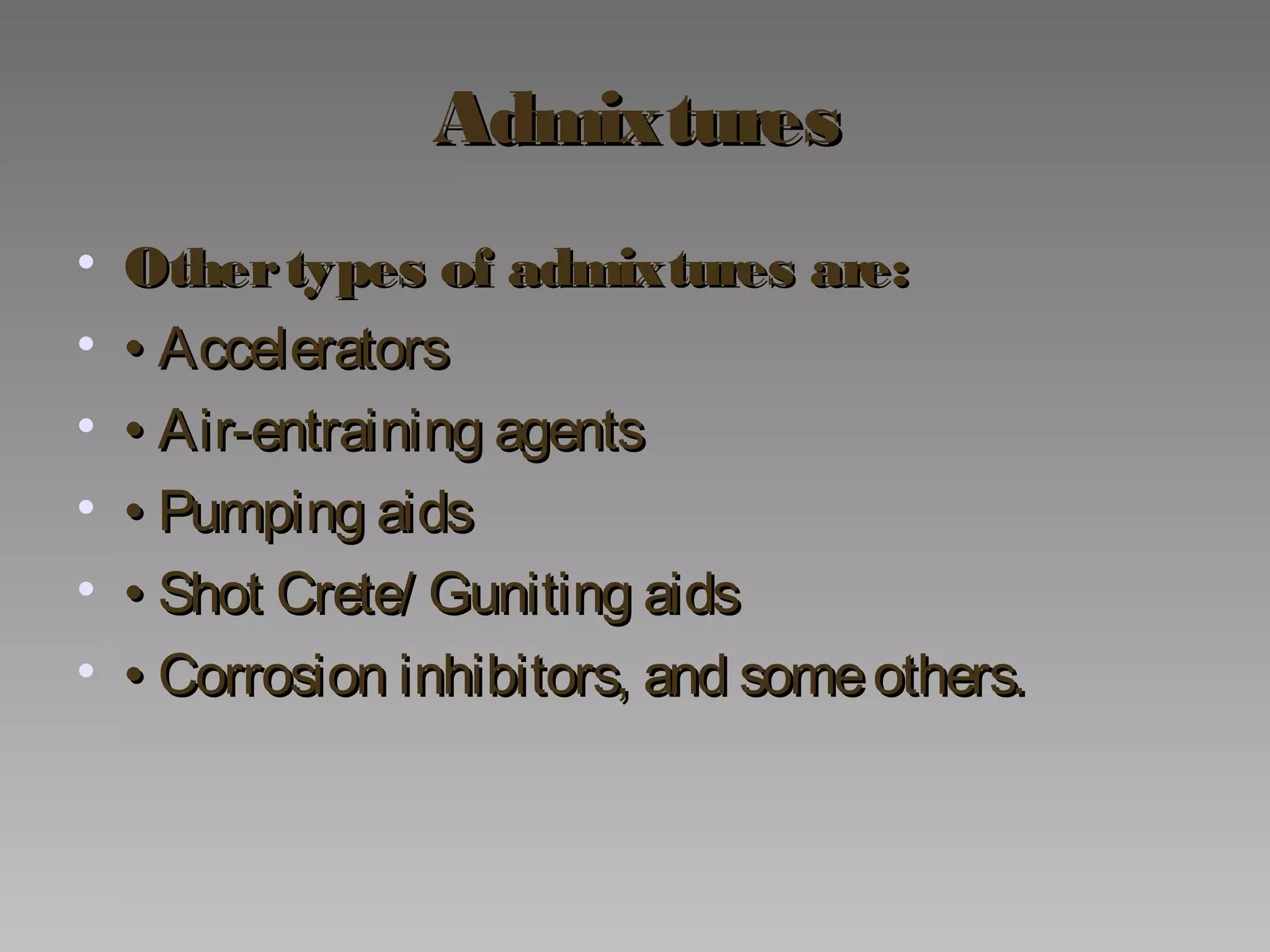 AdmixturesAdmixtures
• Othertypes of admixtures are:Othertypes of admixtures are:
• •• AcceleratorsAccelerators
• •• Air-entraining agentsAir-entraining agents
• •• Pumping aidsPumping aids
• •• Shot Crete/ Guniting aidsShot Crete/ Guniting aids
• •• Corrosion inhibitors, and someothers.Corrosion inhibitors, and someothers.
 