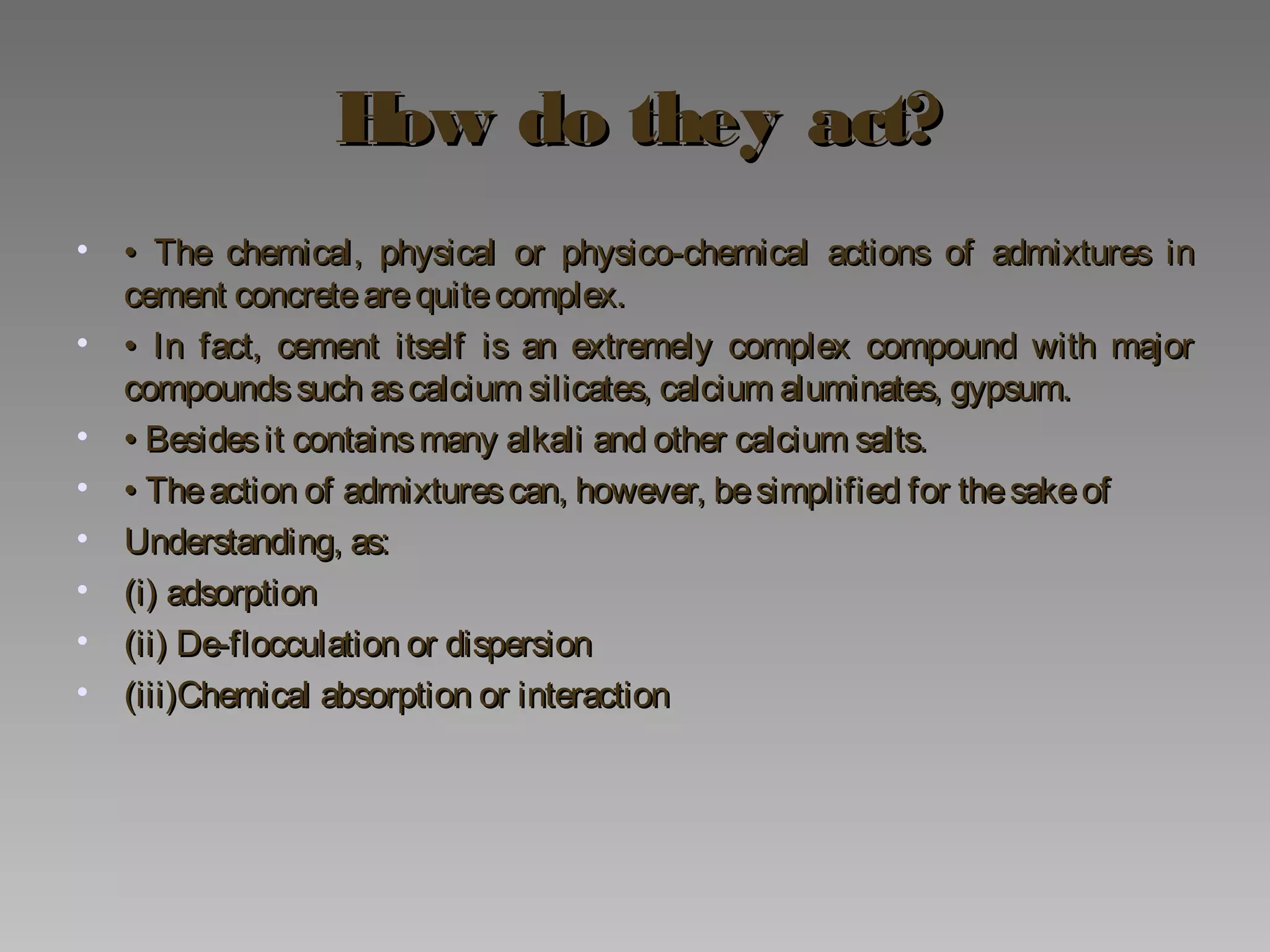 How do they act?How do they act?
• •• The chemical, physical or physico-chemical actions of admixtures inThe chemical, physical or physico-chemical actions of admixtures in
cement concretearequitecomplex.cement concretearequitecomplex.
• •• In fact, cement itself is an extremely complex compound with majorIn fact, cement itself is an extremely complex compound with major
compoundssuch ascalcium silicates, calcium aluminates, gypsum.compoundssuch ascalcium silicates, calcium aluminates, gypsum.
• •• Besidesit containsmany alkali and other calcium salts.Besidesit containsmany alkali and other calcium salts.
• •• Theaction of admixturescan, however, besimplified for thesakeofTheaction of admixturescan, however, besimplified for thesakeof
• Understanding, as:Understanding, as:
• (i) adsorption(i) adsorption
• (ii) De-flocculation or dispersion(ii) De-flocculation or dispersion
• (iii)Chemical absorption or interaction(iii)Chemical absorption or interaction
 