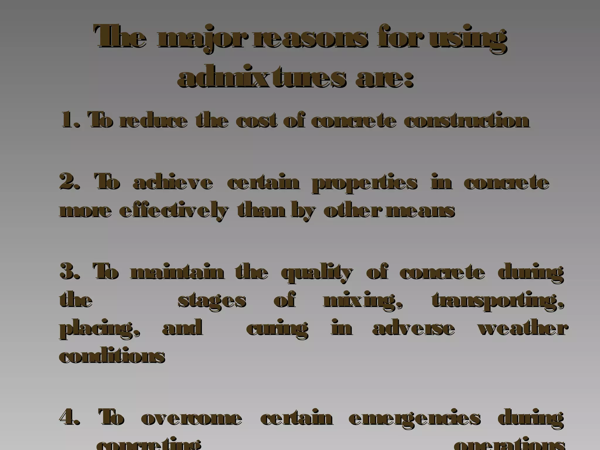 The majorreasons forusingThe majorreasons forusing
admixtures are:admixtures are:
1. To reduce the cost of concrete construction1. To reduce the cost of concrete construction
2. To achieve certain properties in concrete2. To achieve certain properties in concrete
more effectively than by othermeansmore effectively than by othermeans
3. To maintain the quality of concrete during3. To maintain the quality of concrete during
thethe stages of mixing, transporting,stages of mixing, transporting,
placing, andplacing, and curing in adverse weathercuring in adverse weather
conditionsconditions
4. To overcome certain emergencies during4. To overcome certain emergencies during
 