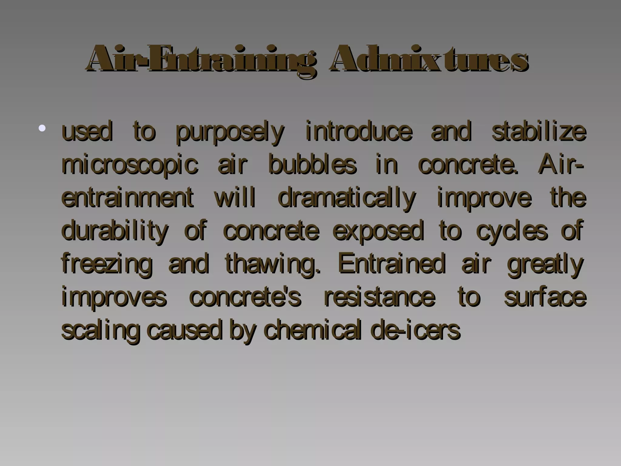 Air-Entraining AdmixturesAir-Entraining Admixtures
• used to purposely introduce and stabilizeused to purposely introduce and stabilize
microscopic air bubbles in concrete. Air-microscopic air bubbles in concrete. Air-
entrainment will dramatically improve theentrainment will dramatically improve the
durability of concrete exposed to cycles ofdurability of concrete exposed to cycles of
freezing and thawing. Entrained air greatlyfreezing and thawing. Entrained air greatly
improves concrete's resistance to surfaceimproves concrete's resistance to surface
scaling caused by chemical de-icersscaling caused by chemical de-icers
 