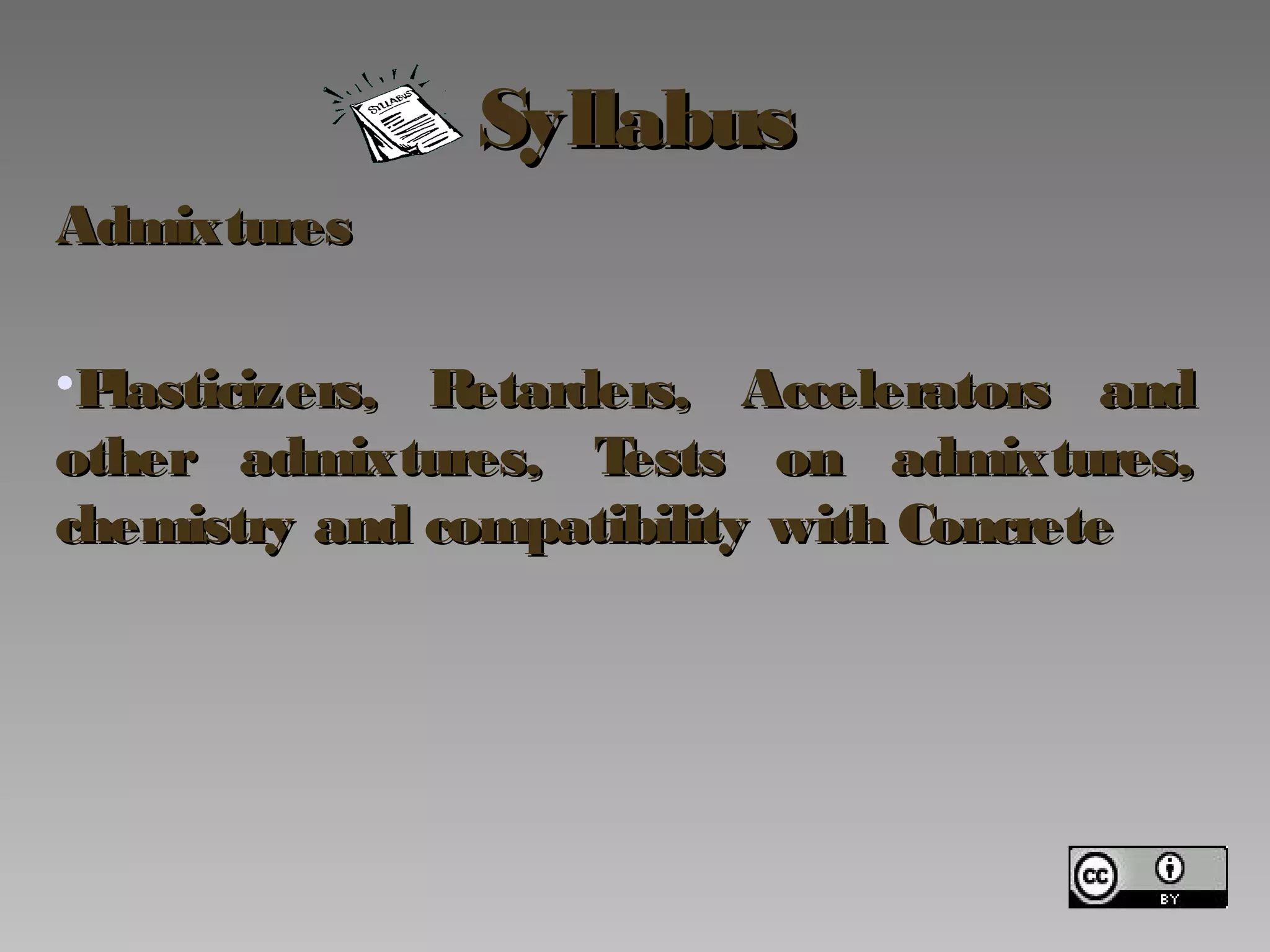 SyllabusSyllabus
AdmixturesAdmixtures
•Plasticizers, Retarders, Accelerators andPlasticizers, Retarders, Accelerators and
other admixtures, Tests on admixtures,other admixtures, Tests on admixtures,
chemistry and compatibility with Concretechemistry and compatibility with Concrete
 