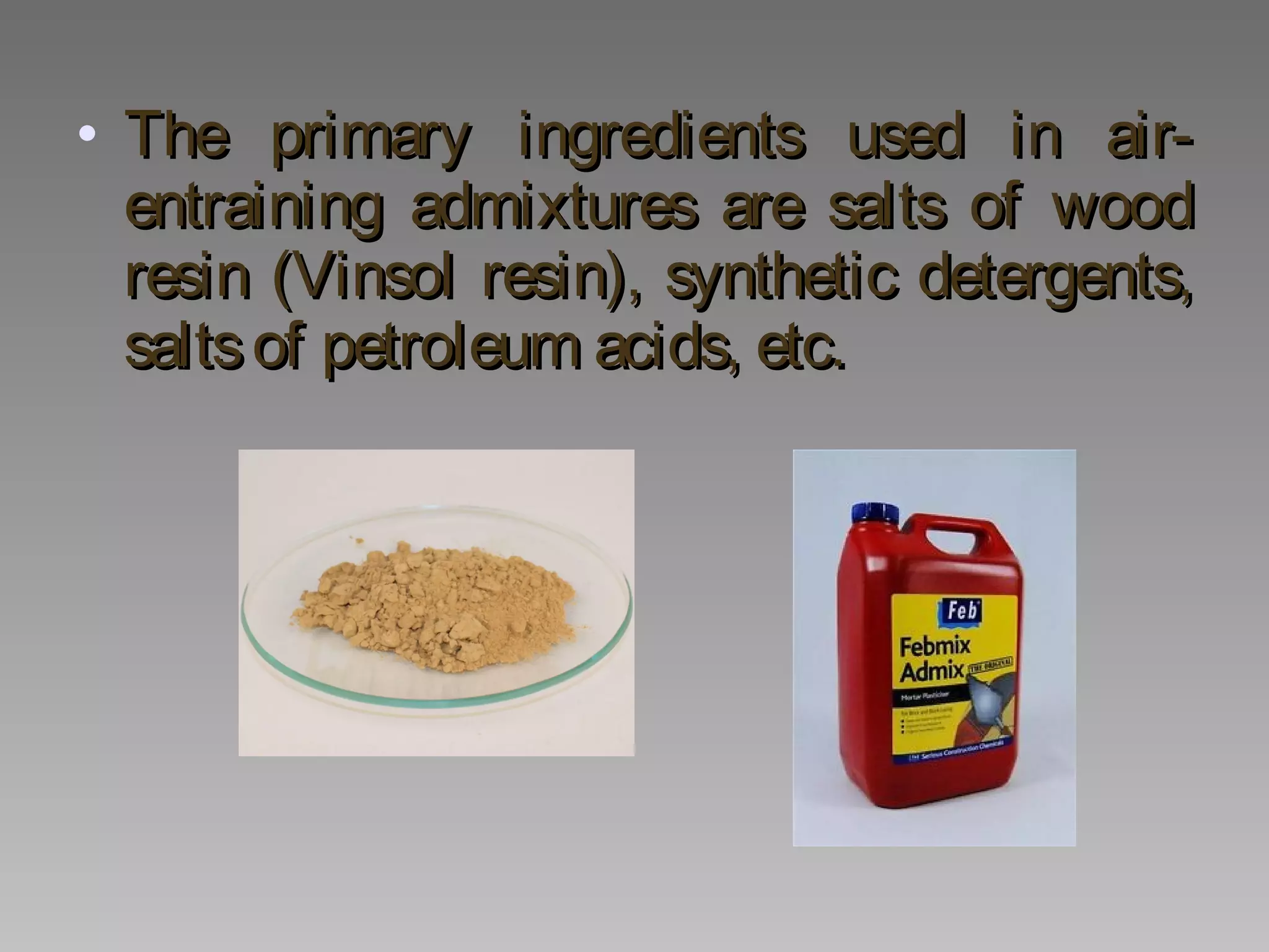 • The primary ingredients used in air-The primary ingredients used in air-
entraining admixtures are salts of woodentraining admixtures are salts of wood
resin (Vinsol resin), synthetic detergents,resin (Vinsol resin), synthetic detergents,
saltsof petroleum acids, etc.saltsof petroleum acids, etc.
 