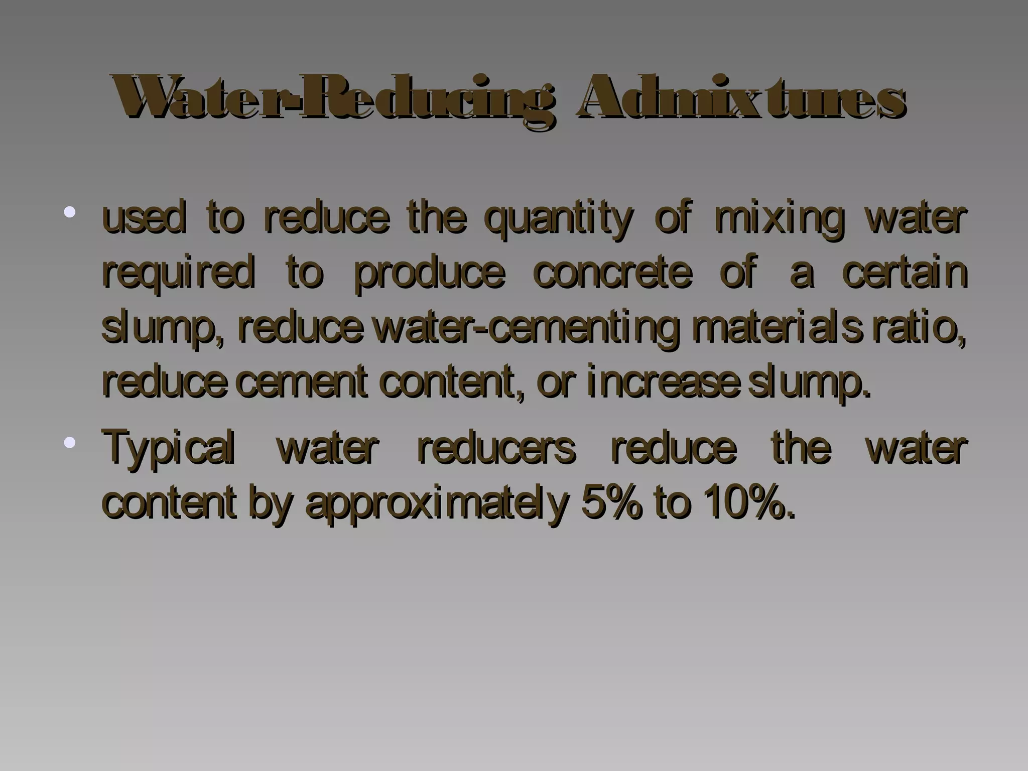 Water-Reducing AdmixturesWater-Reducing Admixtures
• used to reduce the quantity of mixing waterused to reduce the quantity of mixing water
required to produce concrete of a certainrequired to produce concrete of a certain
slump, reduce water-cementing materials ratio,slump, reduce water-cementing materials ratio,
reducecement content, or increaseslump.reducecement content, or increaseslump.
• Typical water reducers reduce the waterTypical water reducers reduce the water
content by approximately 5% to 10%.content by approximately 5% to 10%.
 