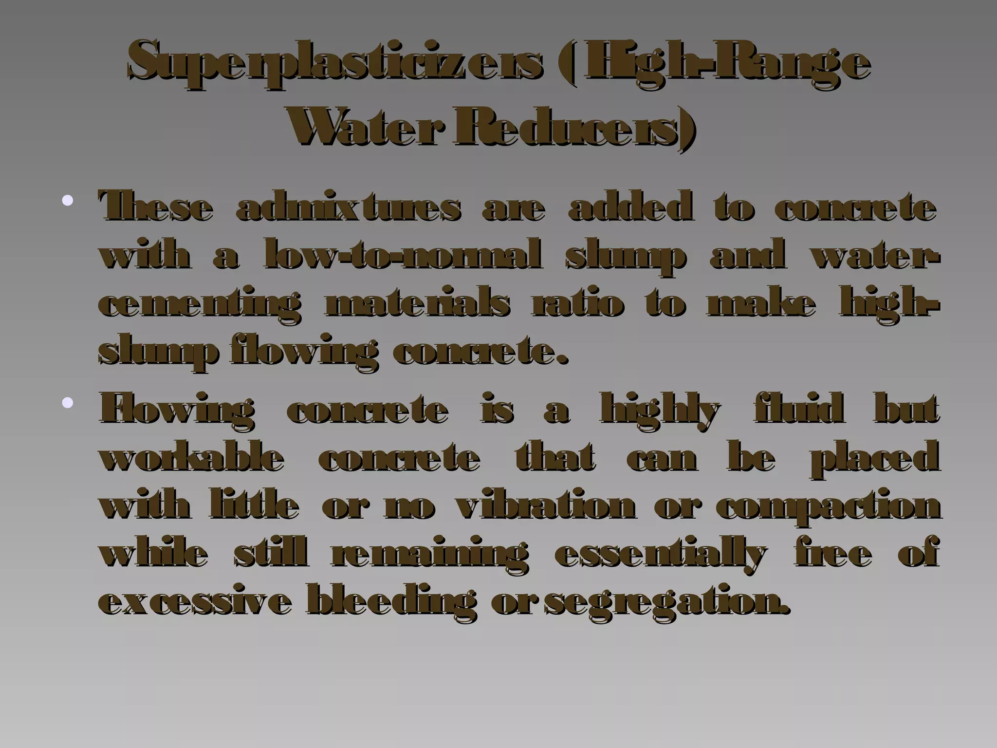 Superplasticizers (High-RangeSuperplasticizers (High-Range
WaterReducers)WaterReducers)
• These admixtures are added to concreteThese admixtures are added to concrete
with a low-to-normal slump and water-with a low-to-normal slump and water-
cementing materials ratio to make high-cementing materials ratio to make high-
slump flowing concrete.slump flowing concrete.
• Flowing concrete is a highly fluid butFlowing concrete is a highly fluid but
workable concrete that can be placedworkable concrete that can be placed
with little or no vibration or compactionwith little or no vibration or compaction
while still remaining essentially free ofwhile still remaining essentially free of
excessive bleeding orsegregation.excessive bleeding orsegregation.
 