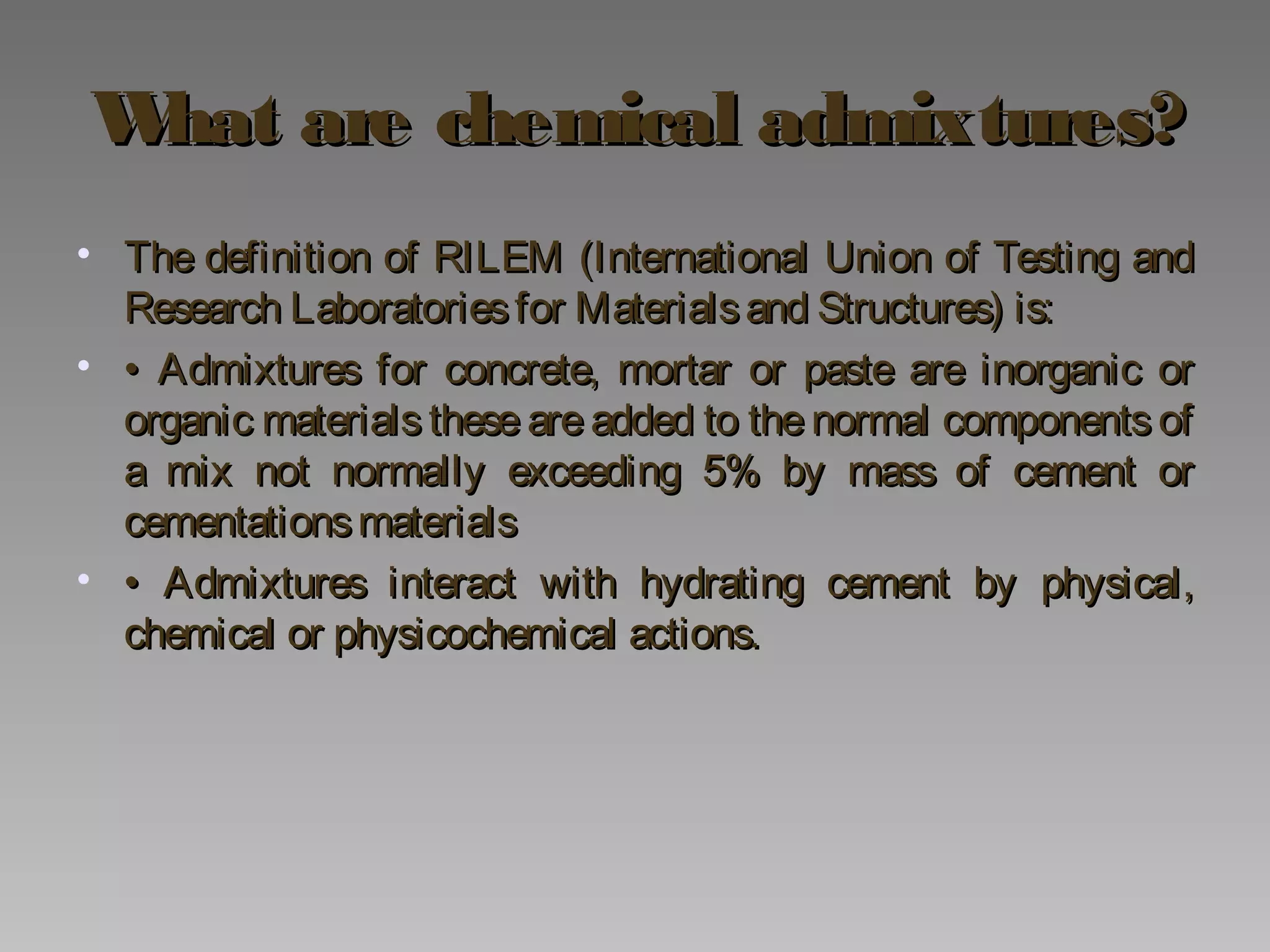 What are chemical admixtures?What are chemical admixtures?
• The definition of RILEM (International Union of Testing andThe definition of RILEM (International Union of Testing and
Research Laboratoriesfor Materialsand Structures) is:Research Laboratoriesfor Materialsand Structures) is:
• •• Admixtures for concrete, mortar or paste are inorganic orAdmixtures for concrete, mortar or paste are inorganic or
organic materials these are added to the normal components oforganic materials these are added to the normal components of
a mix not normally exceeding 5% by mass of cement ora mix not normally exceeding 5% by mass of cement or
cementationsmaterialscementationsmaterials
• •• Admixtures interact with hydrating cement by physical,Admixtures interact with hydrating cement by physical,
chemical or physicochemical actions.chemical or physicochemical actions.
 