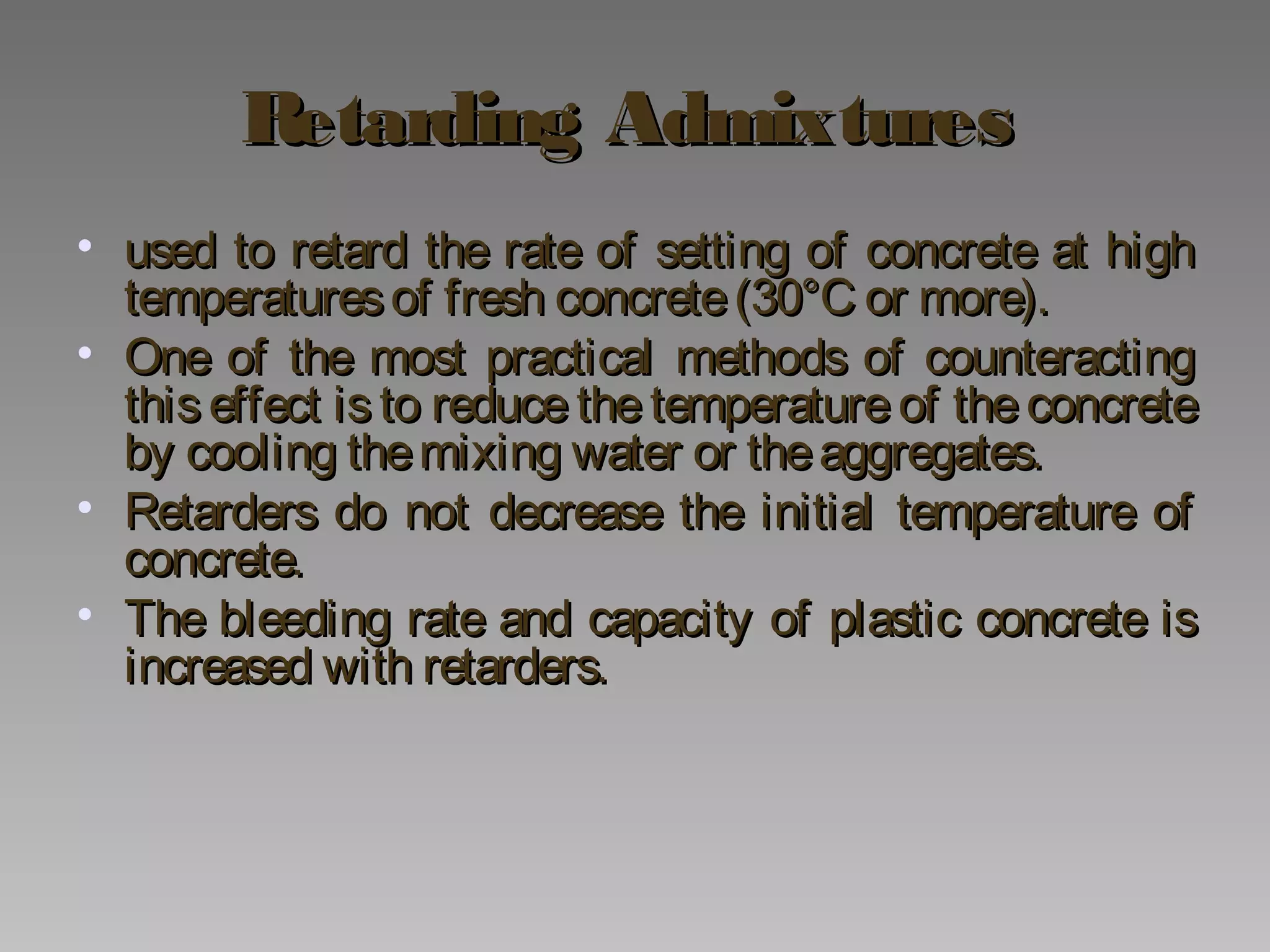 Retarding AdmixturesRetarding Admixtures
• used to retard the rate of setting of concrete at highused to retard the rate of setting of concrete at high
temperaturesof fresh concrete(30°C or more).temperaturesof fresh concrete(30°C or more).
• One of the most practical methods of counteractingOne of the most practical methods of counteracting
this effect is to reduce the temperature of the concretethis effect is to reduce the temperature of the concrete
by cooling themixing water or theaggregates.by cooling themixing water or theaggregates.
• Retarders do not decrease the initial temperature ofRetarders do not decrease the initial temperature of
concrete.concrete.
• The bleeding rate and capacity of plastic concrete isThe bleeding rate and capacity of plastic concrete is
increased with retarders.increased with retarders.
 