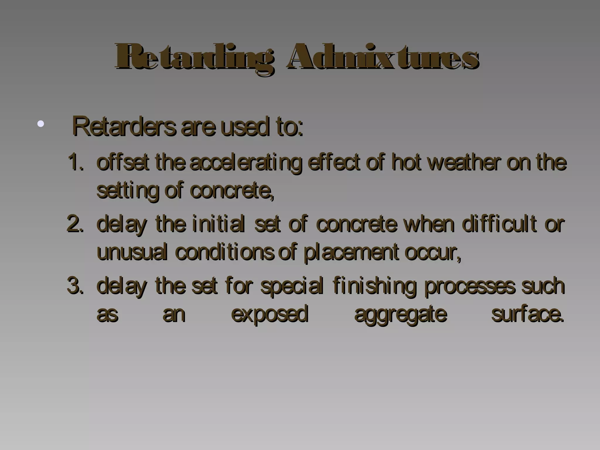 Retarding AdmixturesRetarding Admixtures
• Retardersareused to:Retardersareused to:
1.1. offset theaccelerating effect of hot weather on theoffset theaccelerating effect of hot weather on the
setting of concrete,setting of concrete,
2.2. delay the initial set of concrete when difficult ordelay the initial set of concrete when difficult or
unusual conditionsof placement occur,unusual conditionsof placement occur,
3.3. delay the set for special finishing processes suchdelay the set for special finishing processes such
as an exposed aggregate surface.as an exposed aggregate surface.
 
