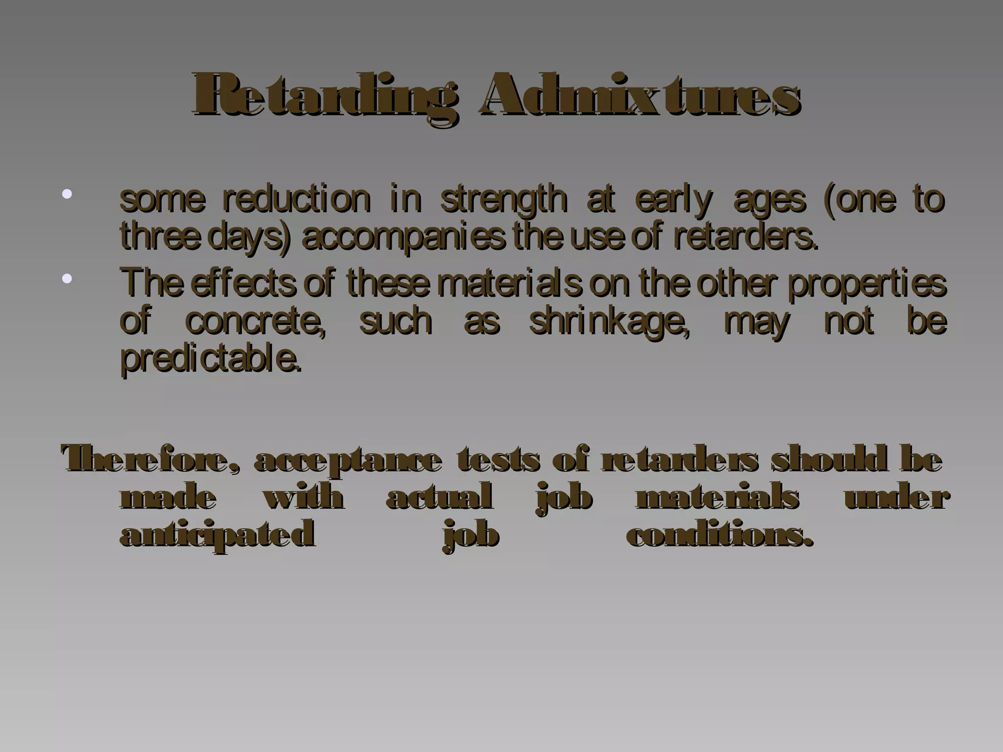 Retarding AdmixturesRetarding Admixtures
• some reduction in strength at early ages (one tosome reduction in strength at early ages (one to
threedays) accompaniestheuseof retarders.threedays) accompaniestheuseof retarders.
• The effects of these materials on theother propertiesThe effects of these materials on theother properties
of concrete, such as shrinkage, may not beof concrete, such as shrinkage, may not be
predictable.predictable.
Therefore, acceptance tests of retarders should beTherefore, acceptance tests of retarders should be
made with actual job materials undermade with actual job materials under
anticipated job conditions.anticipated job conditions.
 