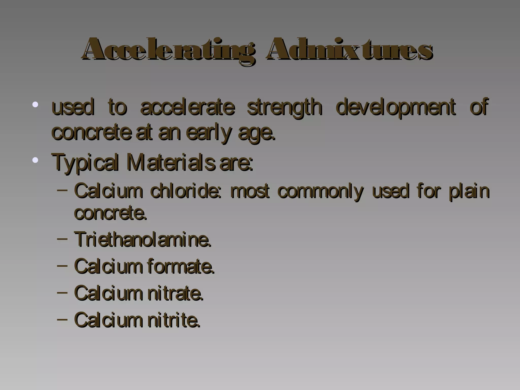 Accelerating AdmixturesAccelerating Admixtures
• used to accelerate strength development ofused to accelerate strength development of
concreteat an early age.concreteat an early age.
• Typical Materialsare:Typical Materialsare:
– Calcium chloride: most commonly used for plainCalcium chloride: most commonly used for plain
concrete.concrete.
– Triethanolamine.Triethanolamine.
– Calcium formate.Calcium formate.
– Calcium nitrate.Calcium nitrate.
– Calcium nitrite.Calcium nitrite.
 