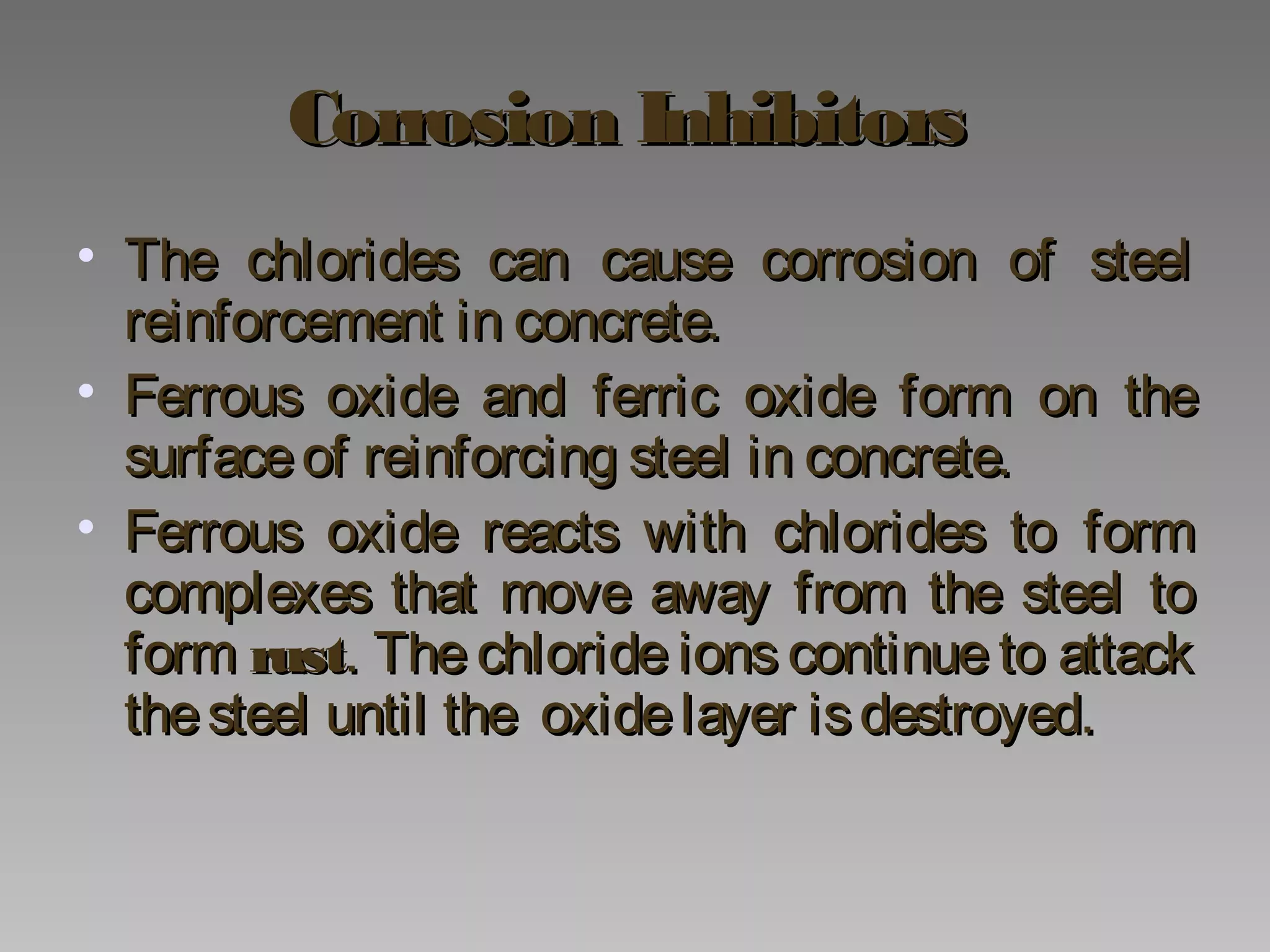 Corrosion InhibitorsCorrosion Inhibitors
• The chlorides can cause corrosion of steelThe chlorides can cause corrosion of steel
reinforcement in concrete.reinforcement in concrete.
• Ferrous oxide and ferric oxide form on theFerrous oxide and ferric oxide form on the
surfaceof reinforcing steel in concrete.surfaceof reinforcing steel in concrete.
• Ferrous oxide reacts with chlorides to formFerrous oxide reacts with chlorides to form
complexes that move away from the steel tocomplexes that move away from the steel to
formform rustrust. The chloride ions continue to attack. The chloride ions continue to attack
thesteel until the oxidelayer isdestroyed.thesteel until the oxidelayer isdestroyed.
 