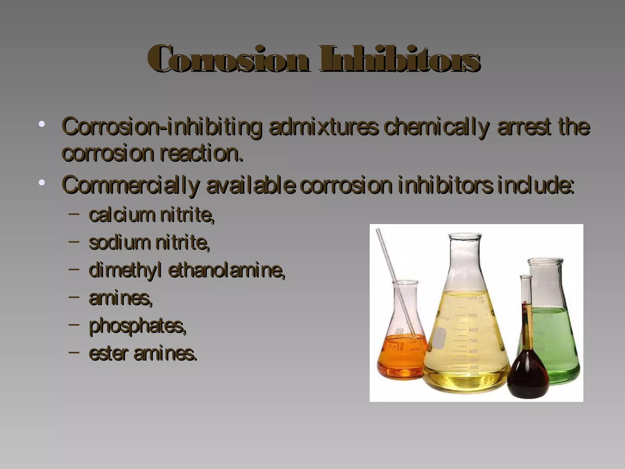 Corrosion InhibitorsCorrosion Inhibitors
• Corrosion-inhibiting admixtures chemically arrest theCorrosion-inhibiting admixtures chemically arrest the
corrosion reaction.corrosion reaction.
• Commercially availablecorrosion inhibitorsinclude:Commercially availablecorrosion inhibitorsinclude:
– calcium nitrite,calcium nitrite,
– sodium nitrite,sodium nitrite,
– dimethyl ethanolamine,dimethyl ethanolamine,
– amines,amines,
– phosphates,phosphates,
– ester amines.ester amines.
 