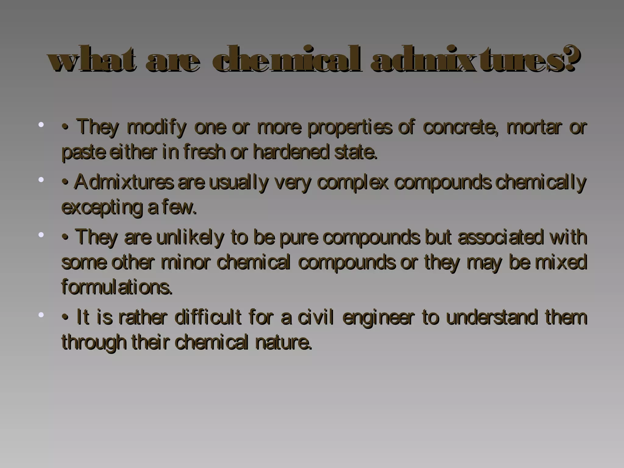 what are chemical admixtures?what are chemical admixtures?
• •• They modify one or more properties of concrete, mortar orThey modify one or more properties of concrete, mortar or
pasteeither in fresh or hardened state.pasteeither in fresh or hardened state.
• •• Admixtures are usually very complex compoundschemicallyAdmixtures are usually very complex compoundschemically
excepting afew.excepting afew.
• •• They are unlikely to be pure compounds but associated withThey are unlikely to be pure compounds but associated with
some other minor chemical compounds or they may be mixedsome other minor chemical compounds or they may be mixed
formulations.formulations.
• •• It is rather difficult for a civil engineer to understand themIt is rather difficult for a civil engineer to understand them
through their chemical nature.through their chemical nature.
 
