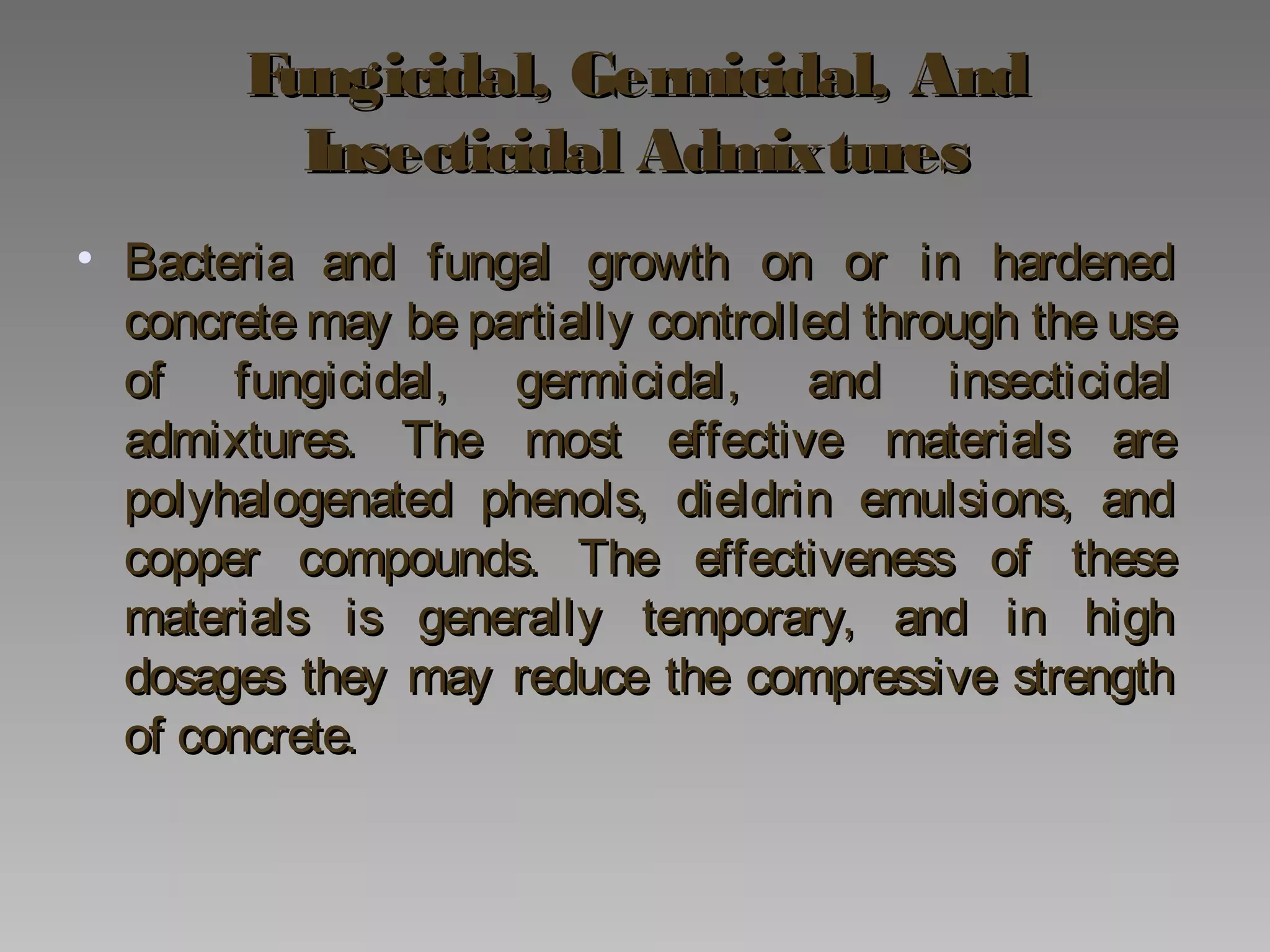 Fungicidal, Germicidal, AndFungicidal, Germicidal, And
Insecticidal AdmixturesInsecticidal Admixtures
• Bacteria and fungal growth on or in hardenedBacteria and fungal growth on or in hardened
concrete may be partially controlled through the useconcrete may be partially controlled through the use
of fungicidal, germicidal, and insecticidalof fungicidal, germicidal, and insecticidal
admixtures. The most effective materials areadmixtures. The most effective materials are
polyhalogenated phenols, dieldrin emulsions, andpolyhalogenated phenols, dieldrin emulsions, and
copper compounds. The effectiveness of thesecopper compounds. The effectiveness of these
materials is generally temporary, and in highmaterials is generally temporary, and in high
dosages they may reduce the compressive strengthdosages they may reduce the compressive strength
of concrete.of concrete.
 