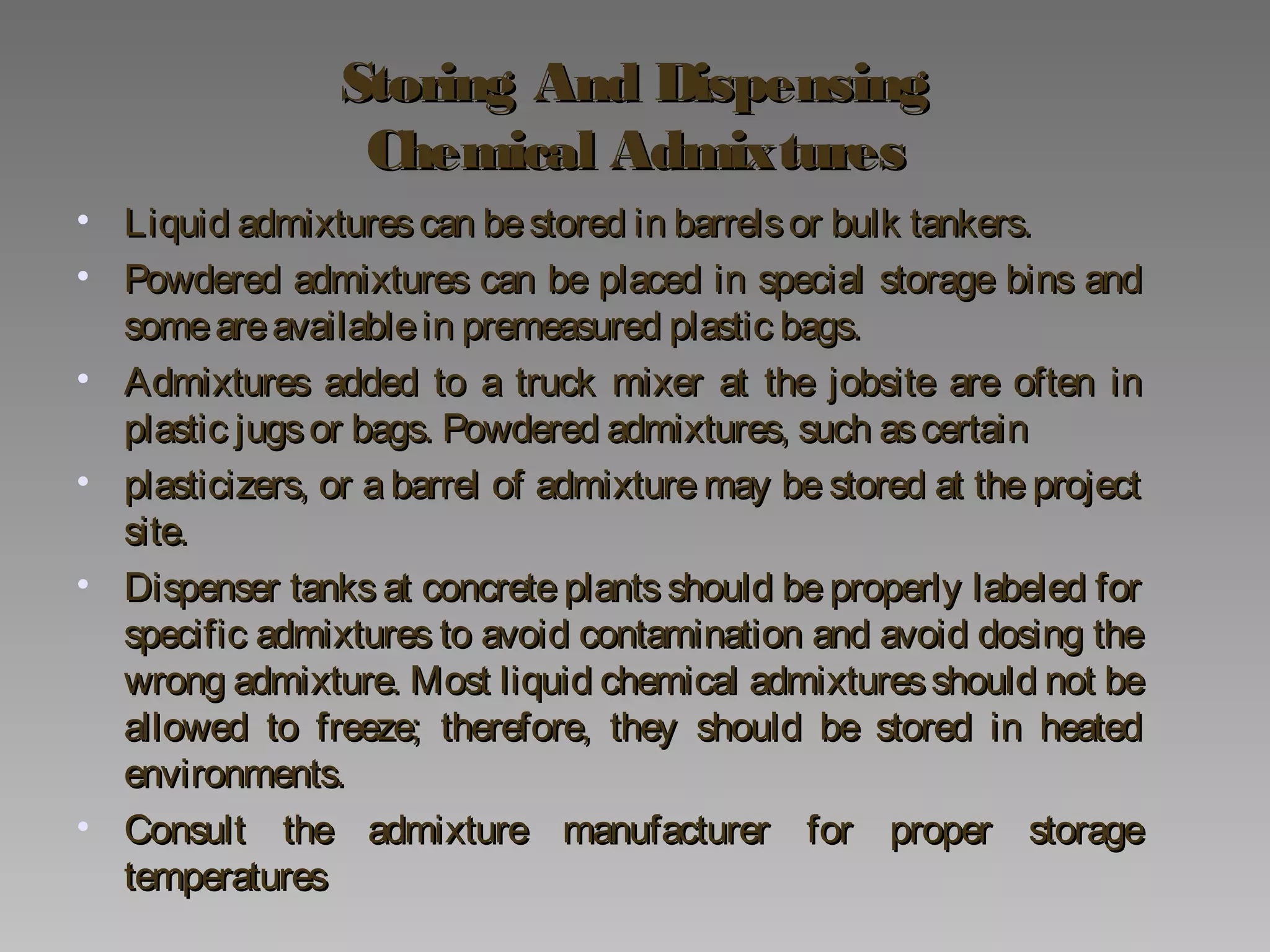 Storing And DispensingStoring And Dispensing
Chemical AdmixturesChemical Admixtures
• Liquid admixturescan bestored in barrelsor bulk tankers.Liquid admixturescan bestored in barrelsor bulk tankers.
• Powdered admixtures can be placed in special storage bins andPowdered admixtures can be placed in special storage bins and
someareavailablein premeasured plastic bags.someareavailablein premeasured plastic bags.
• Admixtures added to a truck mixer at the jobsite are often inAdmixtures added to a truck mixer at the jobsite are often in
plastic jugsor bags. Powdered admixtures, such ascertainplastic jugsor bags. Powdered admixtures, such ascertain
• plasticizers, or a barrel of admixture may be stored at the projectplasticizers, or a barrel of admixture may be stored at the project
site.site.
• Dispenser tanks at concrete plants should be properly labeled forDispenser tanks at concrete plants should be properly labeled for
specific admixtures to avoid contamination and avoid dosing thespecific admixtures to avoid contamination and avoid dosing the
wrong admixture. Most liquid chemical admixturesshould not bewrong admixture. Most liquid chemical admixturesshould not be
allowed to freeze; therefore, they should be stored in heatedallowed to freeze; therefore, they should be stored in heated
environments.environments.
• Consult the admixture manufacturer for proper storageConsult the admixture manufacturer for proper storage
temperaturestemperatures
 