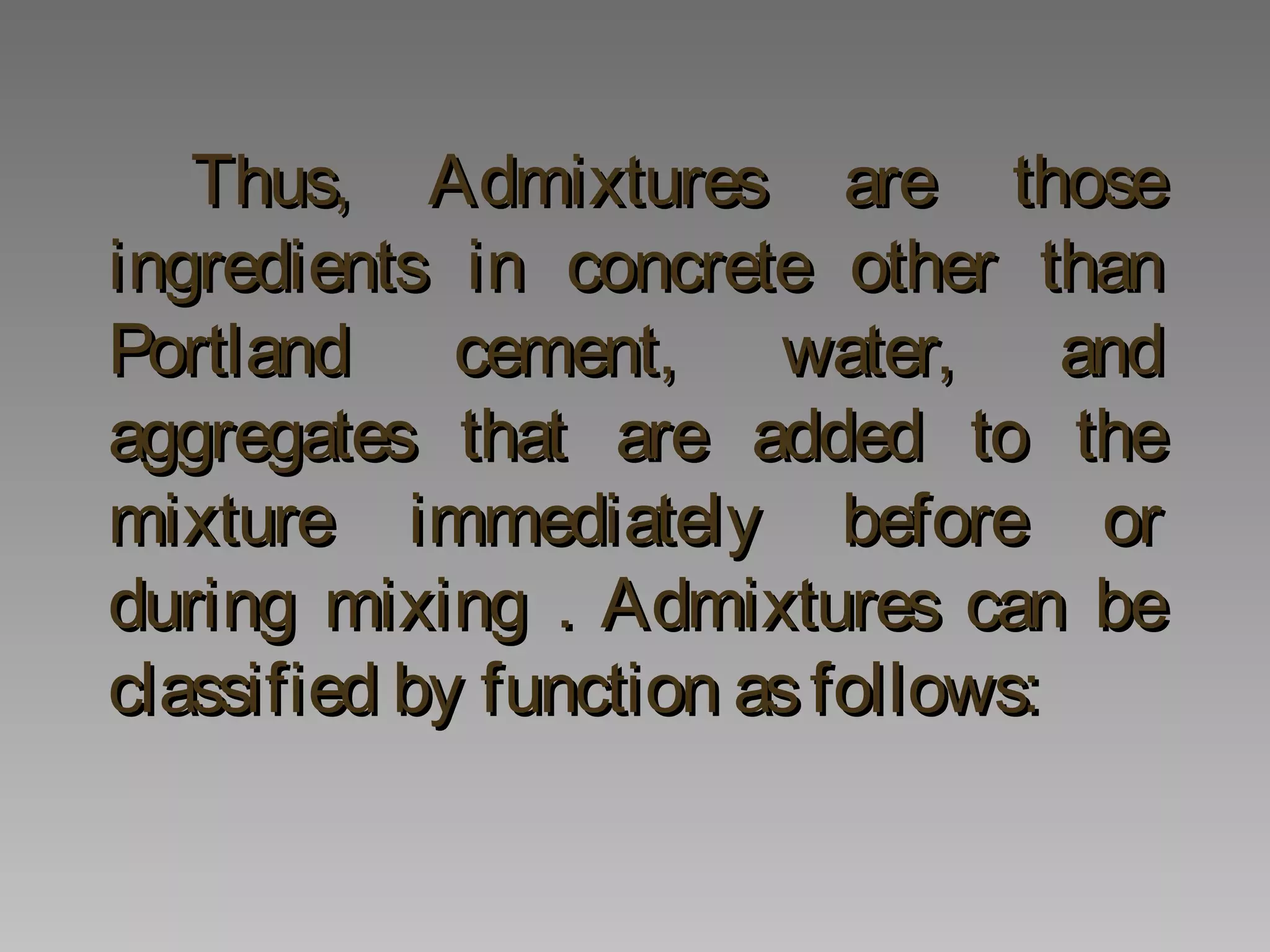 Thus, Admixtures are thoseThus, Admixtures are those
ingredients in concrete other thaningredients in concrete other than
Portland cement, water, andPortland cement, water, and
aggregates that are added to theaggregates that are added to the
mixture immediately before ormixture immediately before or
during mixing . Admixtures can beduring mixing . Admixtures can be
classified by function asfollows:classified by function asfollows:
 