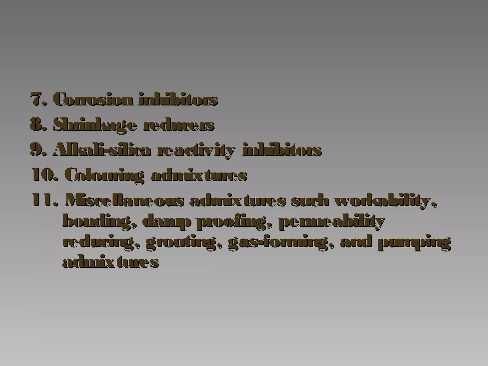 7. Corrosion inhibitors7. Corrosion inhibitors
8. Shrinkage reducers8. Shrinkage reducers
9. Alkali-silica reactivity inhibitors9. Alkali-silica reactivity inhibitors
10. Colouring admixtures10. Colouring admixtures
11. Miscellaneous admixtures such workability,11. Miscellaneous admixtures such workability,
bonding, damp proofing, permeabilitybonding, damp proofing, permeability
reducing, grouting, gas-forming, and pumpingreducing, grouting, gas-forming, and pumping
admixturesadmixtures
 