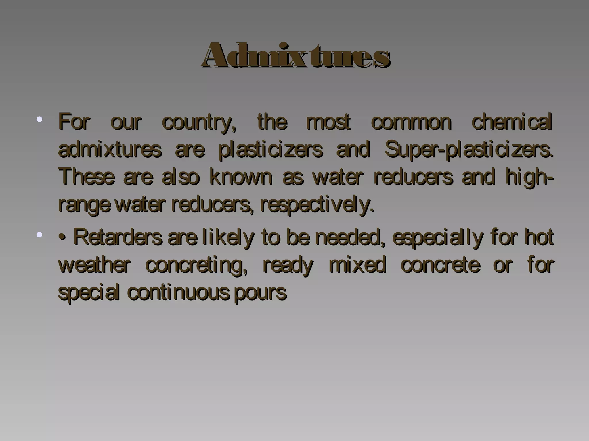 AdmixturesAdmixtures
• For our country, the most common chemicalFor our country, the most common chemical
admixtures are plasticizers and Super-plasticizers.admixtures are plasticizers and Super-plasticizers.
These are also known as water reducers and high-These are also known as water reducers and high-
rangewater reducers, respectively.rangewater reducers, respectively.
• •• Retarders are likely to be needed, especially for hotRetarders are likely to be needed, especially for hot
weather concreting, ready mixed concrete or forweather concreting, ready mixed concrete or for
special continuouspoursspecial continuouspours
 