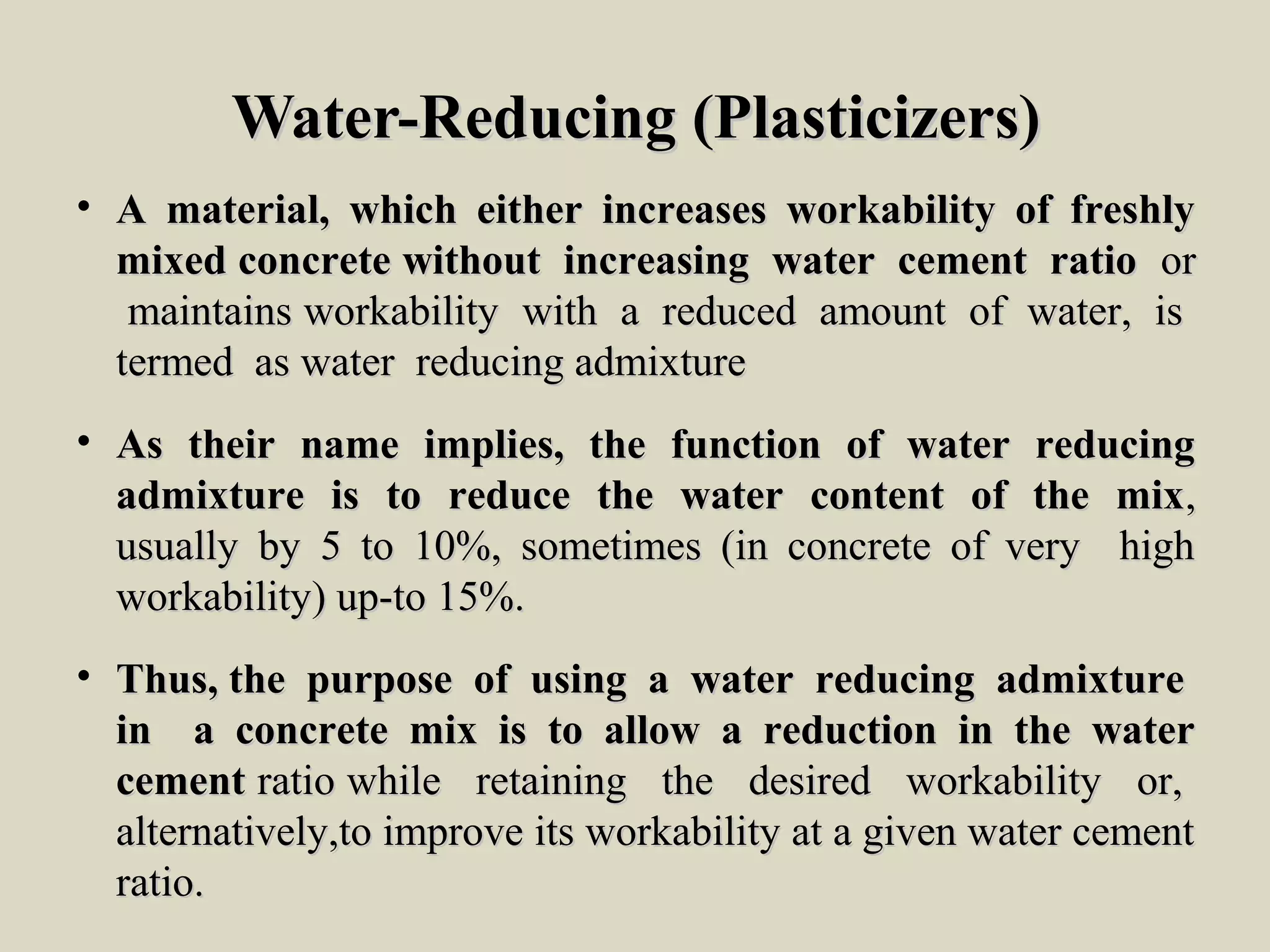 Water-Reducing (Plasticizers)Water-Reducing (Plasticizers)
• A material, which either increases workability of freshlyA material, which either increases workability of freshly
mixed concrete without increasing water cement ratiomixed concrete without increasing water cement ratio oror
maintains workability with a reduced amount of water, ismaintains workability with a reduced amount of water, is
termed as water reducing admixturetermed as water reducing admixture
• As their name implies, the function of water reducingAs their name implies, the function of water reducing
admixture is to reduce the water content of the mixadmixture is to reduce the water content of the mix,,
usually by 5 to 10%, sometimes (in concrete of very highusually by 5 to 10%, sometimes (in concrete of very high
workability) up-to 15%.workability) up-to 15%.
• Thus, the purpose of using a water reducing admixtureThus, the purpose of using a water reducing admixture
in a concrete mix is to allow a reduction in the waterin a concrete mix is to allow a reduction in the water
cementcement ratio while retaining the desired workability or,ratio while retaining the desired workability or,
alternatively,to improve its workability at a given water cementalternatively,to improve its workability at a given water cement
ratio.ratio.
 