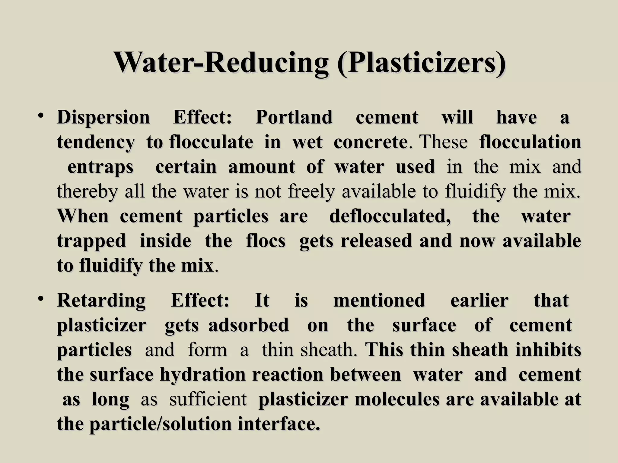 Water-Reducing (Plasticizers)Water-Reducing (Plasticizers)
• Dispersion Effect: Portland cement will have aDispersion Effect: Portland cement will have a
tendency to flocculate in wet concretetendency to flocculate in wet concrete. These. These flocculationflocculation
entraps certain amount of water usedentraps certain amount of water used in the mix andin the mix and
thereby all the water is not freely available to fluidify the mix.thereby all the water is not freely available to fluidify the mix.
When cement particles are deflocculated, the waterWhen cement particles are deflocculated, the water
trapped inside the flocs gets released and now availabletrapped inside the flocs gets released and now available
to fluidify the mixto fluidify the mix..
• Retarding Effect: It is mentioned earlier thatRetarding Effect: It is mentioned earlier that
plasticizer gets adsorbed on the surface of cementplasticizer gets adsorbed on the surface of cement
particlesparticles and form a thin sheath.and form a thin sheath. This thin sheath inhibitsThis thin sheath inhibits
the surface hydration reaction between water and cementthe surface hydration reaction between water and cement
as longas long as sufficientas sufficient plasticizer molecules are available atplasticizer molecules are available at
the particle/solution interface.the particle/solution interface.
 