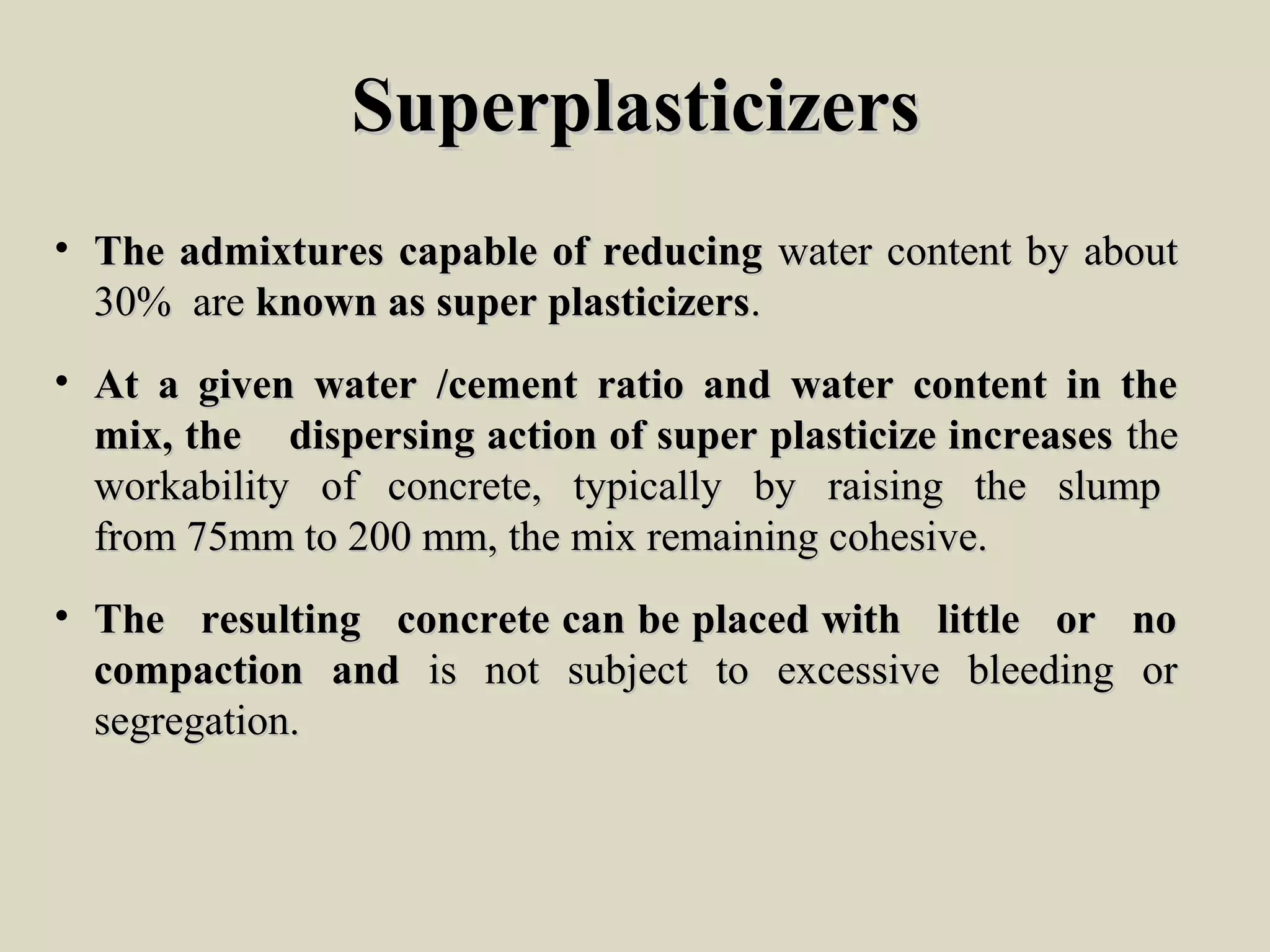 SuperplasticizersSuperplasticizers
• The admixtures capable of reducingThe admixtures capable of reducing water content by aboutwater content by about
30% are30% are known as super plasticizersknown as super plasticizers..
• At a given water /cement ratio and water content in theAt a given water /cement ratio and water content in the
mix, the dispersing action of super plasticize increasesmix, the dispersing action of super plasticize increases thethe
workability of concrete, typically by raising the slumpworkability of concrete, typically by raising the slump
from 75mm to 200 mm, the mix remaining cohesive.from 75mm to 200 mm, the mix remaining cohesive.
• The resulting concrete can be placed with little or noThe resulting concrete can be placed with little or no
compaction andcompaction and is not subject to excessive bleeding oris not subject to excessive bleeding or
segregation.segregation.
 