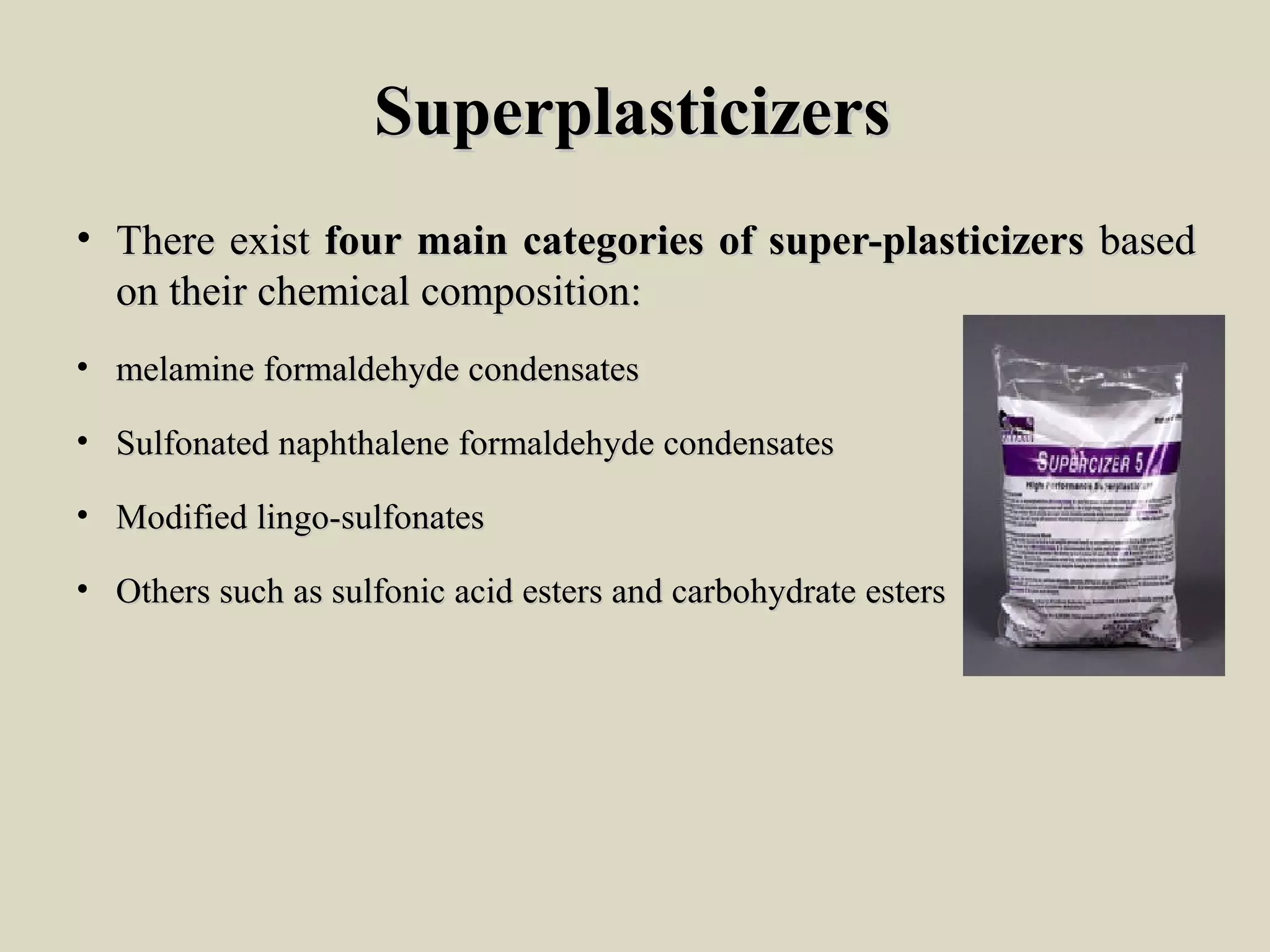 SuperplasticizersSuperplasticizers
• ThereThere existexist fourfour mainmain categoriescategories ofof super-plasticizerssuper-plasticizers basedbased
onon theirtheir chemicalchemical composition:composition:
• melaminemelamine formaldehydeformaldehyde condensatescondensates
• SulfonatedSulfonated naphthalenenaphthalene formaldehydeformaldehyde condensatescondensates
• ModifiedModified lingo-sulfonateslingo-sulfonates
• OthersOthers suchsuch asas sulfonicsulfonic acidacid estersesters andand carbohydratecarbohydrate estersesters
 